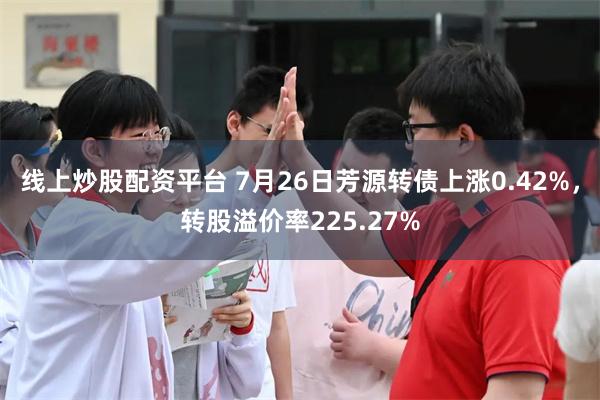 线上炒股配资平台 7月26日芳源转债上涨0.42%，转股溢价率225.27%