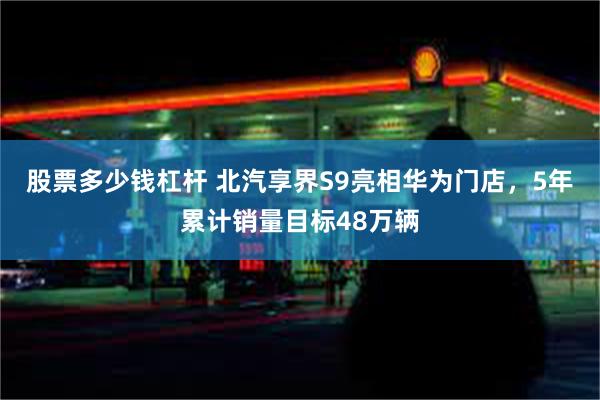 股票多少钱杠杆 北汽享界S9亮相华为门店，5年累计销量目标48万辆