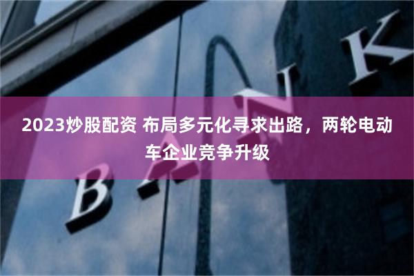 2023炒股配资 布局多元化寻求出路，两轮电动车企业竞争升级