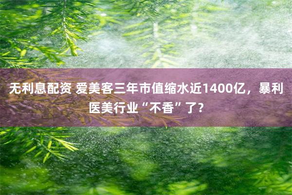 无利息配资 爱美客三年市值缩水近1400亿，暴利医美行业“不香”了？