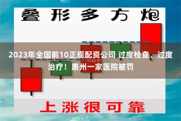 2023年全国前10正规配资公司 过度检查、过度治疗！惠州一家医院被罚