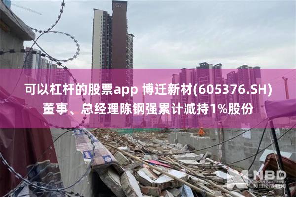 可以杠杆的股票app 博迁新材(605376.SH)董事、总经理陈钢强累计减持1%股份