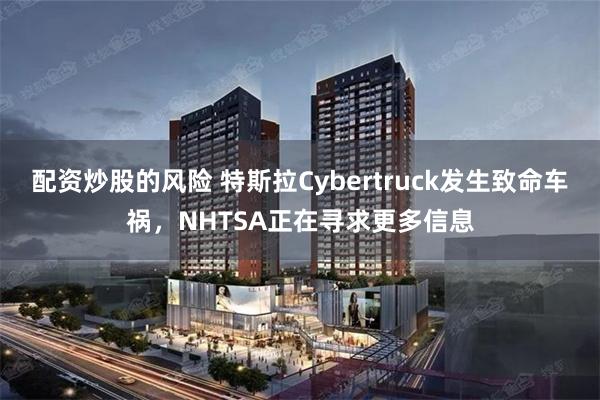 配资炒股的风险 特斯拉Cybertruck发生致命车祸，NHTSA正在寻求更多信息