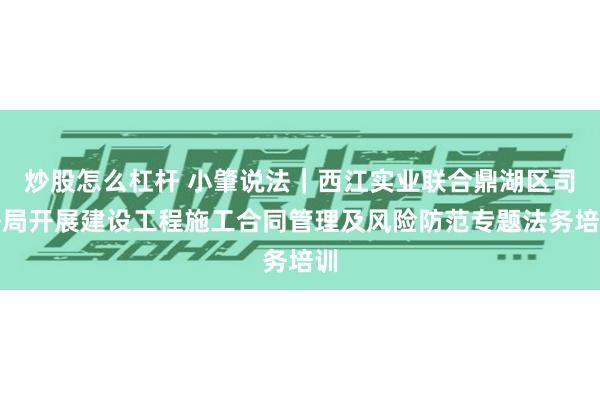 炒股怎么杠杆 小肇说法｜西江实业联合鼎湖区司法局开展建设工程施工合同管理及风险防范专题法务培训