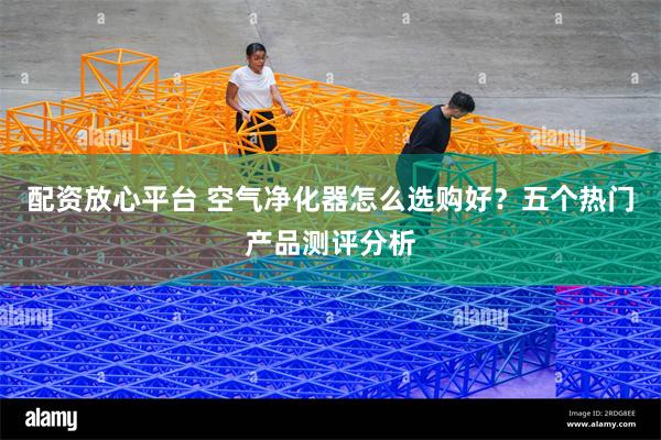 配资放心平台 空气净化器怎么选购好？五个热门产品测评分析