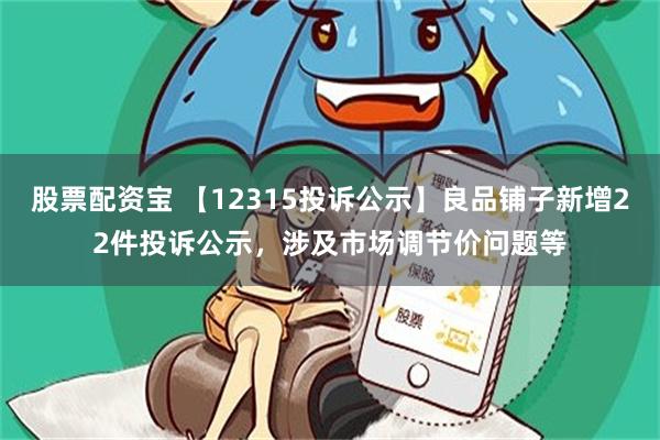 股票配资宝 【12315投诉公示】良品铺子新增22件投诉公示，涉及市场调节价问题等