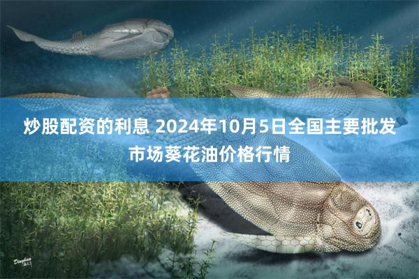 炒股配资的利息 2024年10月5日全国主要批发市场葵花油价格行情