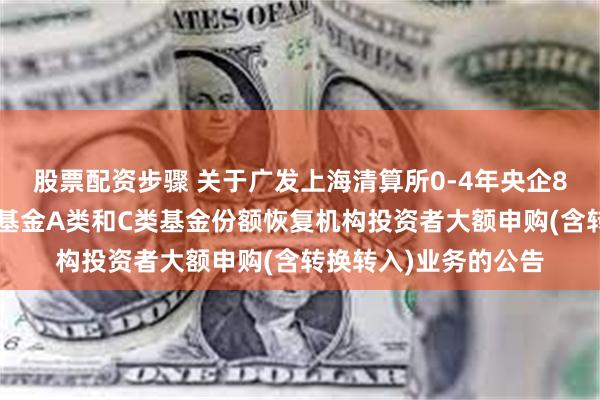 股票配资步骤 关于广发上海清算所0-4年央企80债券指数证券投资基金A类和C类基金份额恢复机构投资者大额申购(含转换转入)业务的公告