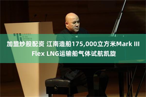 加盟炒股配资 江南造船175,000立方米Mark III Flex LNG运输船气体试航凯旋