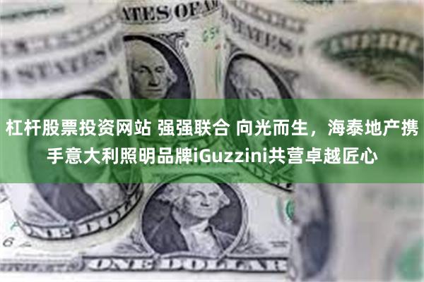 杠杆股票投资网站 强强联合 向光而生，海泰地产携手意大利照明品牌iGuzzini共营卓越匠心