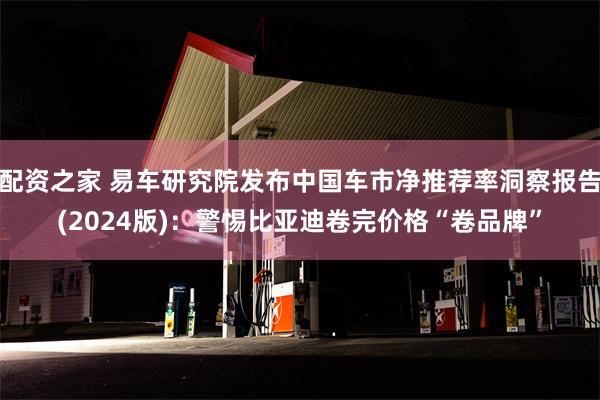 配资之家 易车研究院发布中国车市净推荐率洞察报告(2024版)：警惕比亚迪卷完价格“卷品牌”