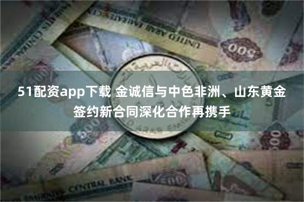 51配资app下载 金诚信与中色非洲、山东黄金签约新合同深化合作再携手