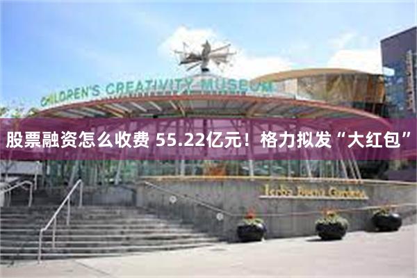 股票融资怎么收费 55.22亿元！格力拟发“大红包”