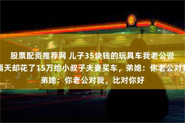 股票配资推荐网 儿子35块钱的玩具车我老公说贵不愿买，隔天却花了15万给小叔子夫妻买车，弟媳：你老公对我，比对你好